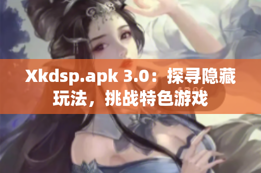 Xkdsp.apk 3.0：探寻隐藏玩法，挑战特色游戏