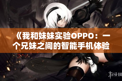 《我和妹妹实验OPPO：一个兄妹之间的智能手机体验》