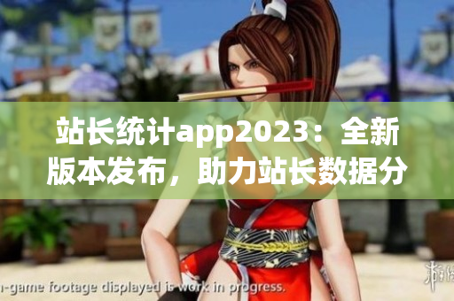 站长统计app2023：全新版本发布，助力站长数据分析与优化