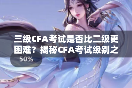 三级CFA考试是否比二级更困难？揭秘CFA考试级别之间的差异