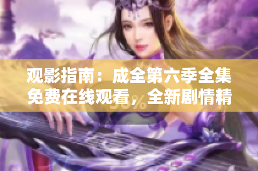 观影指南：成全第六季全集免费在线观看，全新剧情精彩升级