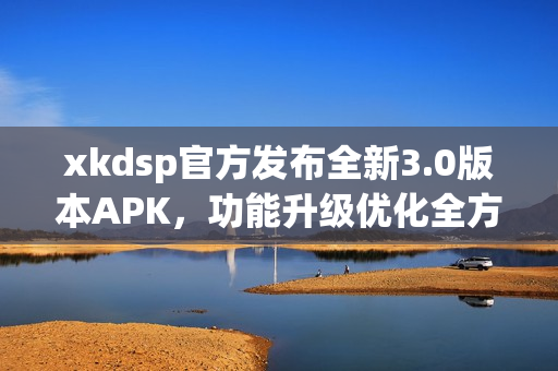 xkdsp官方发布全新3.0版本APK，功能升级优化全方位服务