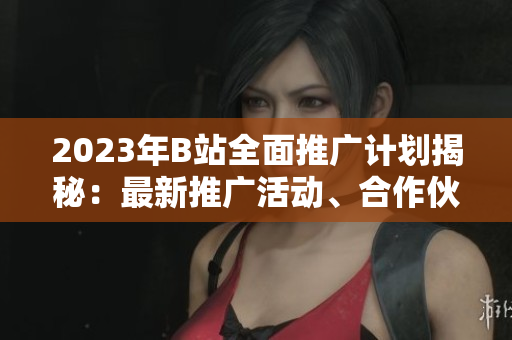 2023年B站全面推广计划揭秘：最新推广活动、合作伙伴和策略详解