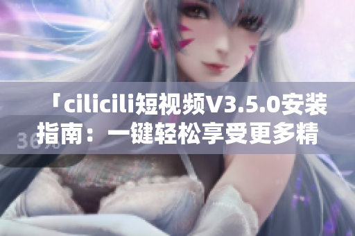 「cilicili短视频V3.5.0安装指南：一键轻松享受更多精彩内容」