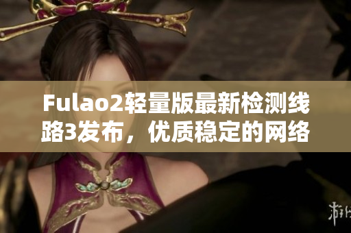 Fulao2轻量版最新检测线路3发布，优质稳定的网络体验助您畅享网络世界