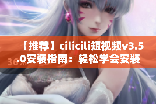 【推荐】cilicili短视频v3.5.0安装指南：轻松学会安装和使用技巧