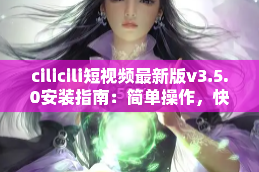 cilicili短视频最新版v3.5.0安装指南：简单操作，快速上手