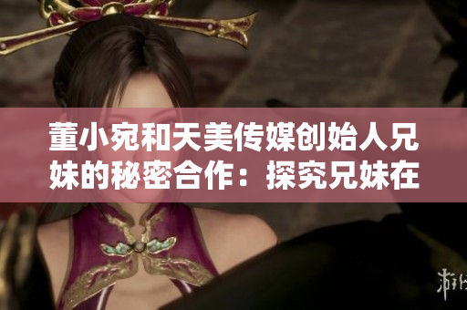 董小宛和天美传媒创始人兄妹的秘密合作：探究兄妹在业界的卓越成就