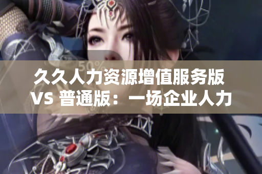 久久人力资源增值服务版 VS 普通版：一场企业人力资源管理的升级之旅