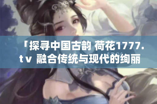 「探寻中国古韵 荷花1777. tⅴ 融合传统与现代的绚丽之作」