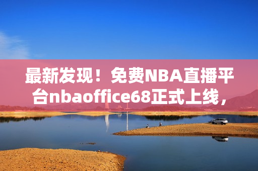 最新发现！免费NBA直播平台nbaoffice68正式上线，九幺网站用户热切期待