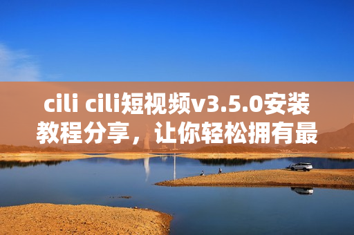 cili cili短视频v3.5.0安装教程分享，让你轻松拥有最新版本短视频应用