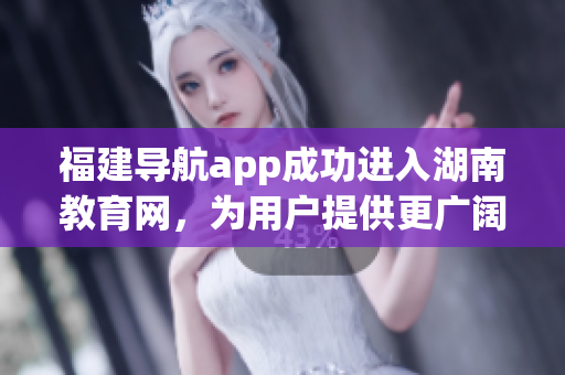 福建导航app成功进入湖南教育网，为用户提供更广阔的服务范围