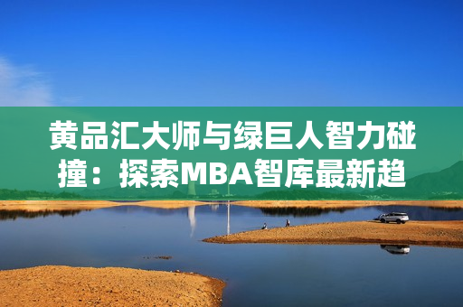 黄品汇大师与绿巨人智力碰撞：探索MBA智库最新趋势