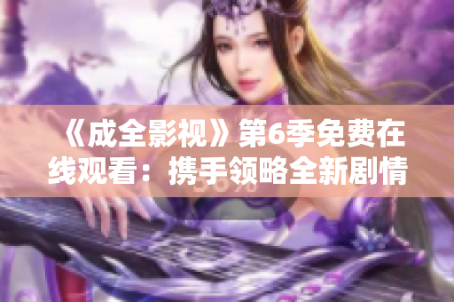 《成全影视》第6季免费在线观看：携手领略全新剧情，尽情享受精彩视听盛宴