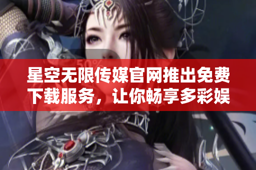 星空无限传媒官网推出免费下载服务，让你畅享多彩娱乐乐趣