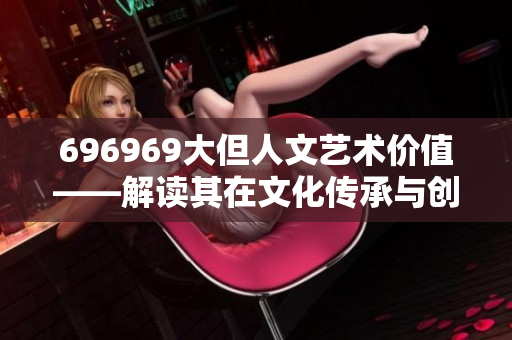 696969大但人文艺术价值——解读其在文化传承与创新中的特殊意义