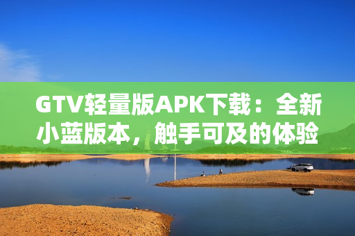 GTV轻量版APK下载：全新小蓝版本，触手可及的体验