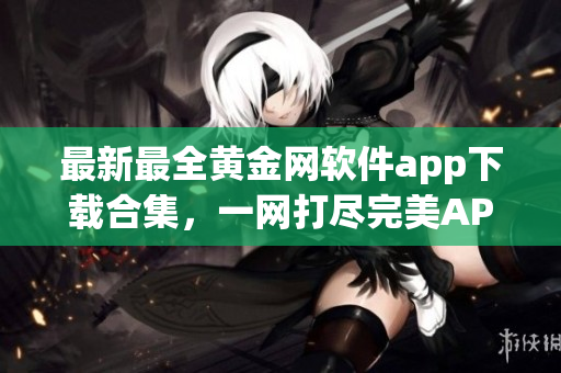 最新最全黄金网软件app下载合集，一网打尽完美APP资源