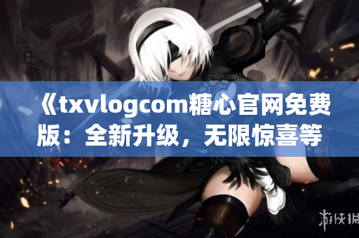 《txvlogcom糖心官网免费版：全新升级，无限惊喜等你发现！》