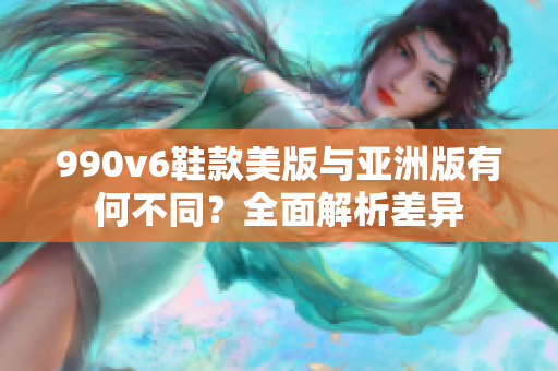 990v6鞋款美版与亚洲版有何不同？全面解析差异