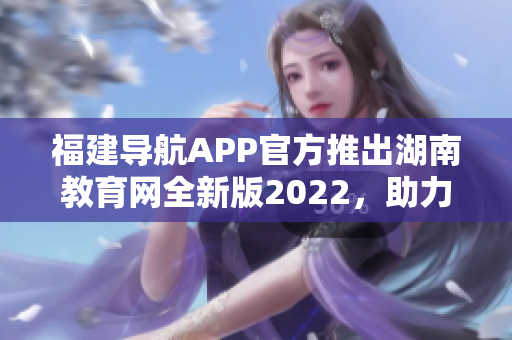 福建导航APP官方推出湖南教育网全新版2022，助力教育信息便捷获取