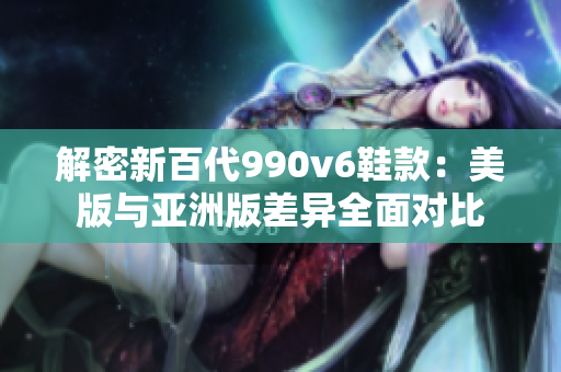 解密新百代990v6鞋款：美版与亚洲版差异全面对比