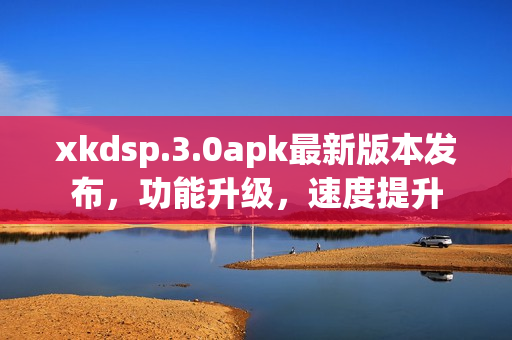 xkdsp.3.0apk最新版本发布，功能升级，速度提升