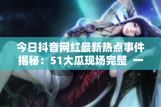 今日抖音网红最新热点事件揭秘：51大瓜现场完整  一网打尽详细实录及各方回应