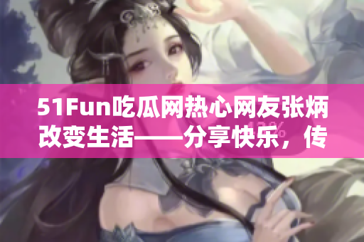 51Fun吃瓜网热心网友张炳改变生活——分享快乐，传递正能量