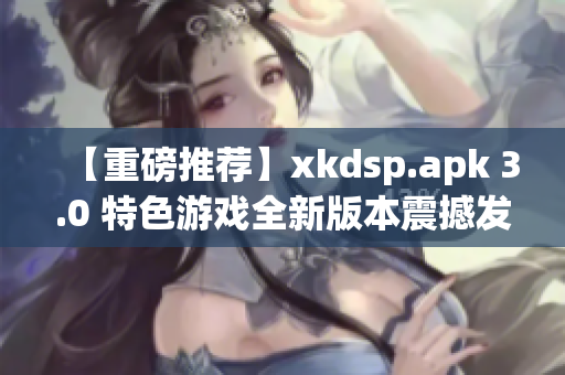 【重磅推荐】xkdsp.apk 3.0 特色游戏全新版本震撼发布