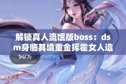 解锁真人流氓版boss：dsm身临其境重金挥霍女人造成最惨无人性错位操作