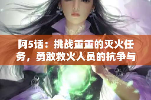 阿5话：挑战重重的灭火任务，勇敢救火人员的抗争与拯救