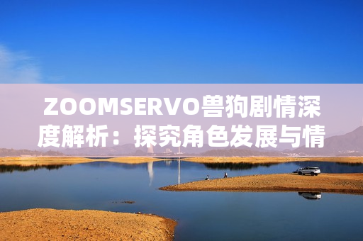 ZOOMSERVO兽狗剧情深度解析：探究角色发展与情节转折