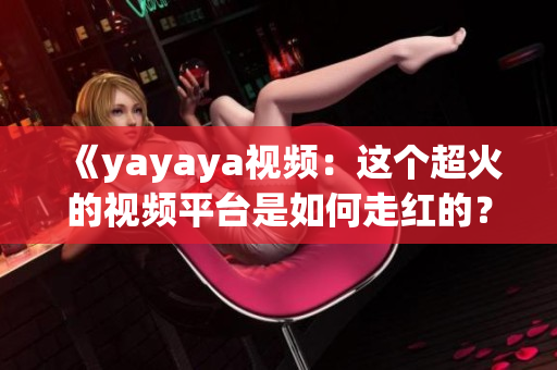 《yayaya视频：这个超火的视频平台是如何走红的？看到这里你就会懂了》