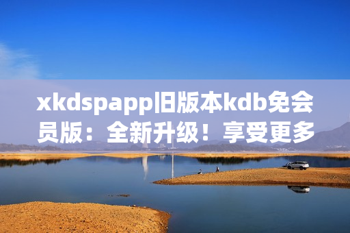 xkdspapp旧版本kdb免会员版：全新升级！享受更多会员权益