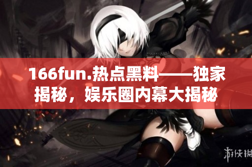 166fun.热点黑料——独家揭秘，娱乐圈内幕大揭秘