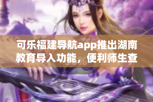 可乐福建导航app推出湖南教育导入功能，便利师生查询教育资源