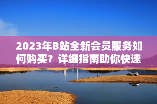 2023年B站全新会员服务如何购买？详细指南助你快速找到B站会员充值入口