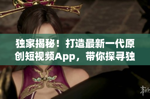 独家揭秘！打造最新一代原创短视频App，带你探寻独特优势