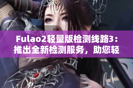 Fulao2轻量版检测线路3：推出全新检测服务，助您轻松体验更快速、更便捷的检测方案