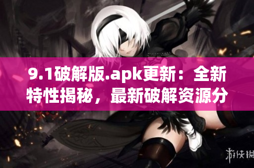 9.1破解版.apk更新：全新特性揭秘，最新破解资源分享