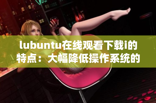 lubuntu在线观看下载i的特点：大幅降低操作系统的运行要求