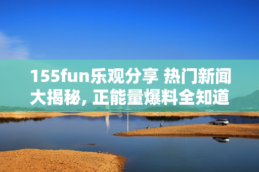 155fun乐观分享 热门新闻大揭秘, 正能量爆料全知道