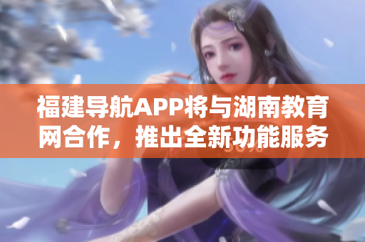 福建导航APP将与湖南教育网合作，推出全新功能服务，助力2022年教育发展