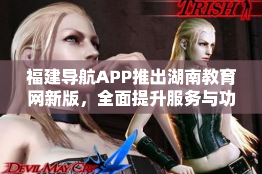 福建导航APP推出湖南教育网新版，全面提升服务与功能