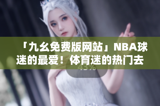 「九幺免费版网站」NBA球迷的最爱！体育迷的热门去处「nbaoffice68」~