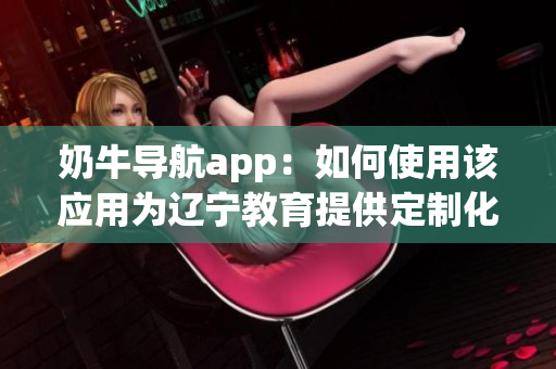 奶牛导航app：如何使用该应用为辽宁教育提供定制化服务