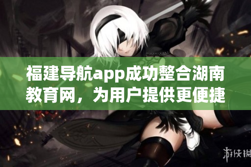 福建导航app成功整合湖南教育网，为用户提供更便捷的导航服务