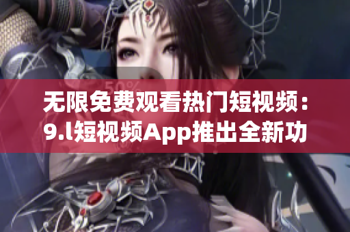 无限免费观看热门短视频：9.l短视频App推出全新功能